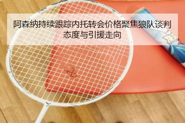 阿森纳持续跟踪内托转会价格聚焦狼队谈判态度与引援走向