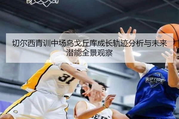 切尔西青训中场乌戈丘库成长轨迹分析与未来潜能全景观察