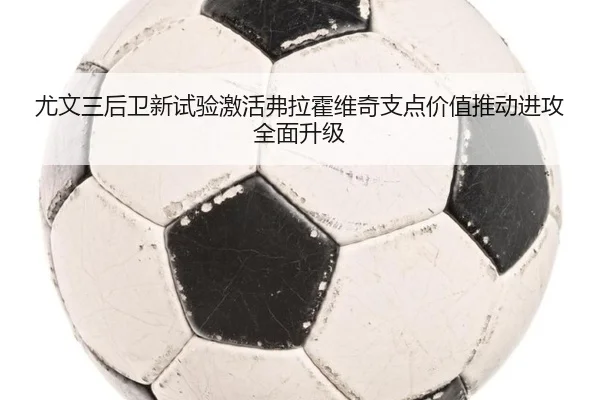 尤文三后卫新试验激活弗拉霍维奇支点价值推动进攻全面升级